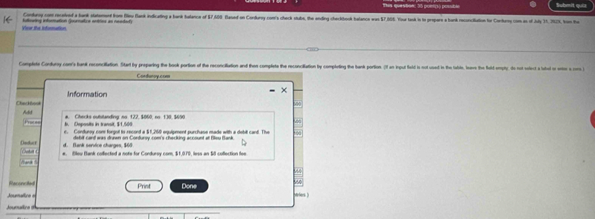 This question: 35 point(s) possible Submit quiz
Corduroy com received a bank statement from Bleu Bank indicating a hank balance of $7,600. Based on Corduroy com's check stubs, the ending checkbook balance was $7,805. Your task is to prepare a bank reconcilation for Corduroy com as of July 31, 202X, from the
fullowing information (ournaltze entries as needed)
Viear the information
Complete Corduroy con's bank reconciliation. Sitart by preparing the book portion of the reconciliation and then complete the reconcililation by completing the bank portion. (I an input field is not used in the table, leave the field empty, do not select a labe 
Corduroy.com
Information
Chackbook
Add a. Checks outstanding: no. 122, $860, no. 130, $690
Proces b. Deposits in transit, $1,500 100
c. Corduroy com forgof to record a $1,260 equipment purchase made with a debit card. The
debit card was drawn on Corduroy.com's checking account at Bleu Bank.
Deduct d. Blank service charges, $60
Dobil C e. Bleu Bank collected a note for Corduroy com, $1,070, less an $8 collection fee
Mand 5
560
Reconciled Print Done
550
Journalize ntries.)
Jouralize t