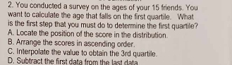 You conducted a survey on the ages of your 15 friends. You
want to calculate the age that falls on the first quartile. What
is the first step that you must do to determine the first quartile?
A. Locate the position of the score in the distribution.
B. Arrange the scores in ascending order.
C. Interpolate the value to obtain the 3rd quartile
D. Subtract the first data from the last data