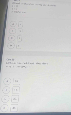 Kết quả khi chạy đeạn chương trình dưới đây
a=19
b=5
prind(a% b+b)
A 4
0
C 7
D 5
Câu 29
Lệnh sau đây cho kết quả là bao nhiêu
x>(12-10//2)^4+2-1
A 19.
B 11.
C 32
D 48.