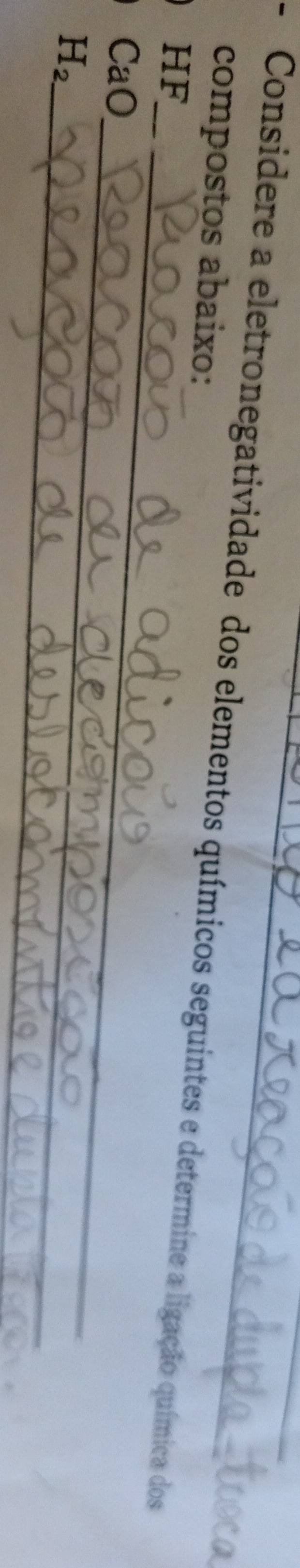 Considere a eletronegatividade dos elementos químicos seguintes e determine a ligação química dos 
compostos abaixo: 
_ 
HF 
_ 
CaO 
_
H_2