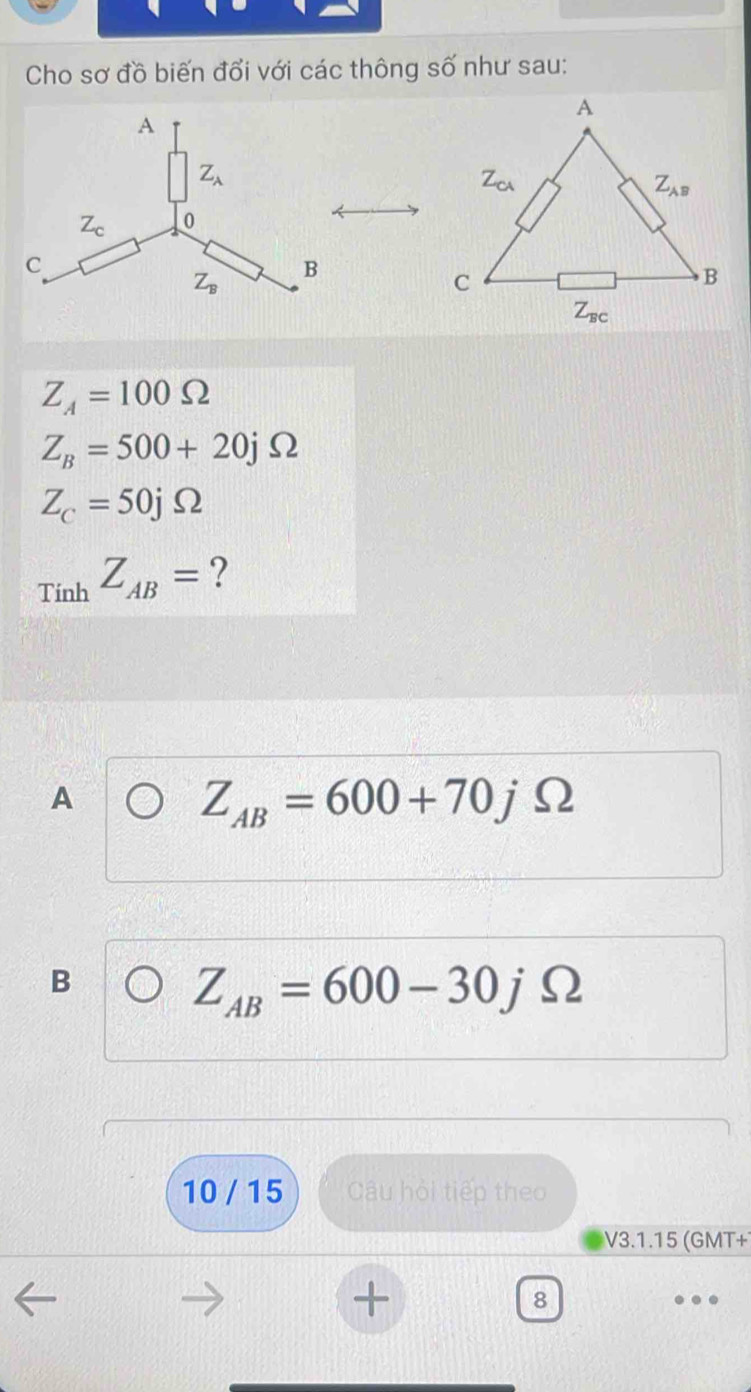 Cho sơ đồ biến đổi với các thông số như sau:
Z_A=100Omega
Z_B=500+20jOmega
Z_C=50jOmega
_TinhZ_AB= ?
A
Z_AB=600+70jOmega
B
Z_AB=600-30jOmega
10 / 15 Câu hỏi tiếp theo
V3.1.15 (GMT+
+
8