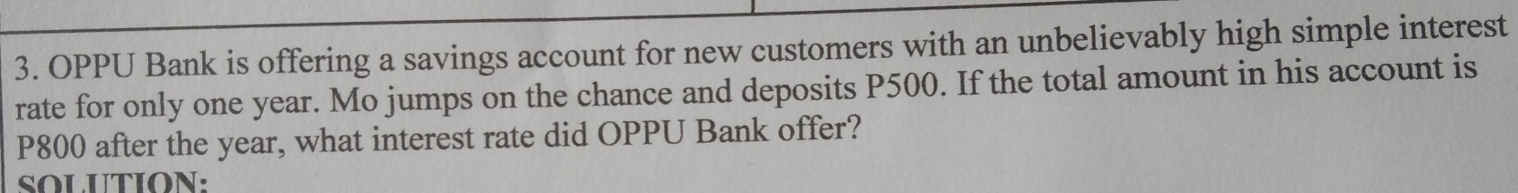 OPPU Bank is offering a savings account for new customers with an unbelievably high simple interest 
rate for only one year. Mo jumps on the chance and deposits P500. If the total amount in his account is
P800 after the year, what interest rate did OPPU Bank offer? 
SOLUTION: