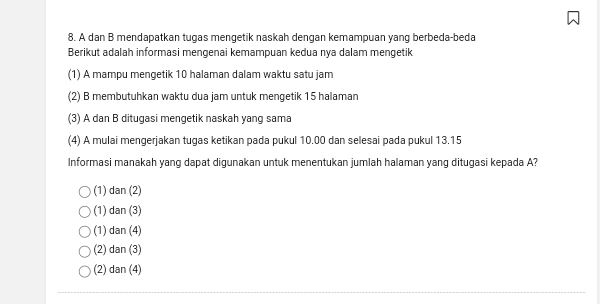 A dan B mendapatkan tugas mengetik naskah dengan kemampuan yang berbeda-beda
Berikut adalah informasi mengenai kemampuan kedua nya dalam mengetik
(1) A mampu mengetik 10 halaman dalam waktu satu jam
(2) B membutuhkan waktu dua jam untuk mengetik 15 halaman
(3) A dan B ditugasi mengetik naskah yang sama
(4) A mulai mengerjakan tugas ketikan pada pukul 10.00 dan selesai pada pukul 13.15
Informasi manakah yang dapat digunakan untuk menentukan jumlah halaman yang ditugasi kepada A?
(1) dan(2)
(1) dan(3)
(1) dan(4)
(2) dan(3)
(2) dan(4)