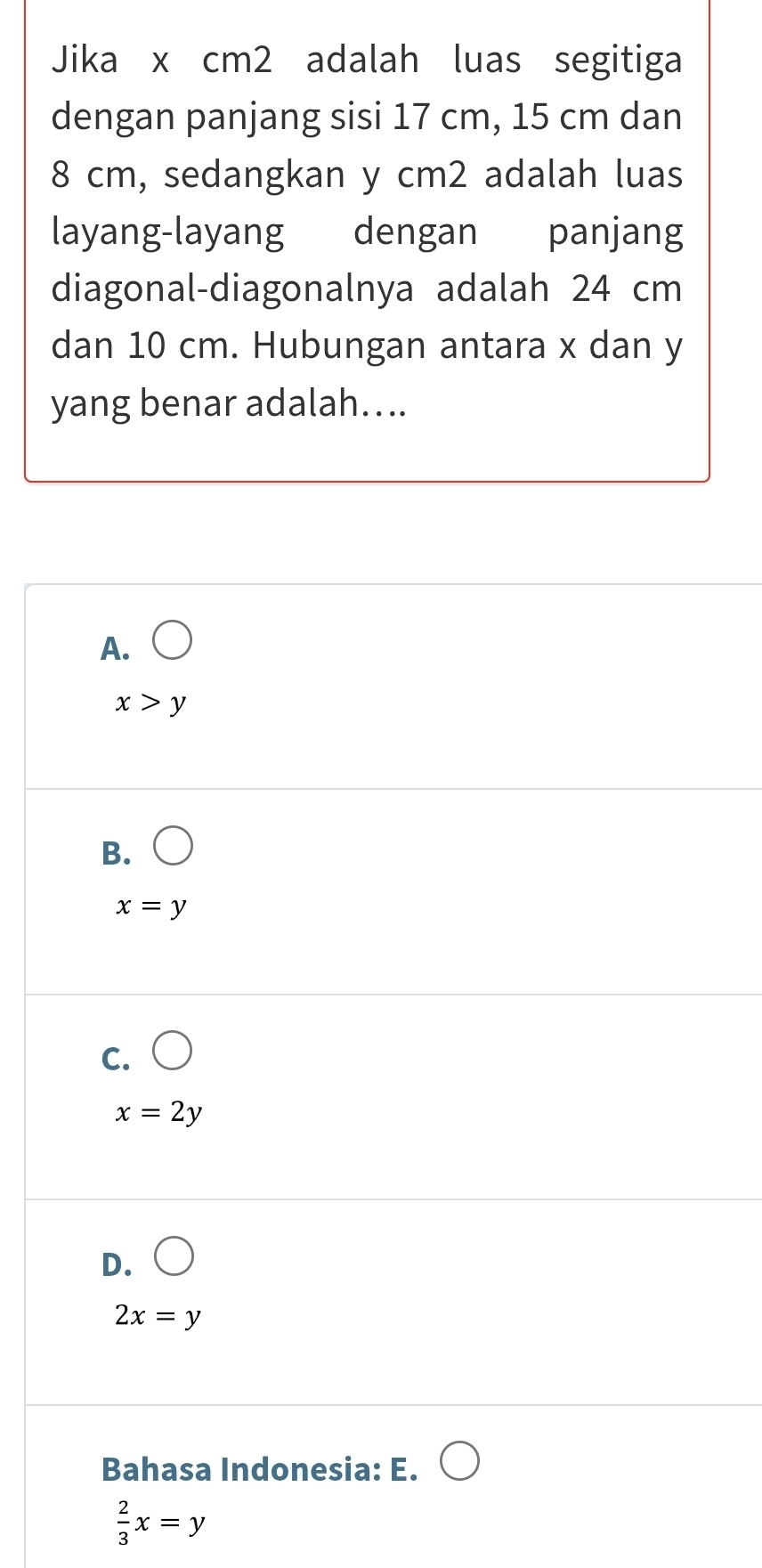 Jika x cm2 adalah luas segitiga
dengan panjang sisi 17 cm, 15 cm dan
8 cm, sedangkan y cm2 adalah luas
diagonal-diagonalnya adalah 24 cm
dan 10 cm. Hubungan antara x dan y
yang benar adalah…..
A. bigcirc
x>y
B.
x=y
C.
x=2y
D.
2x=y
Bahasa Indonesia: E.
 2/3 x=y