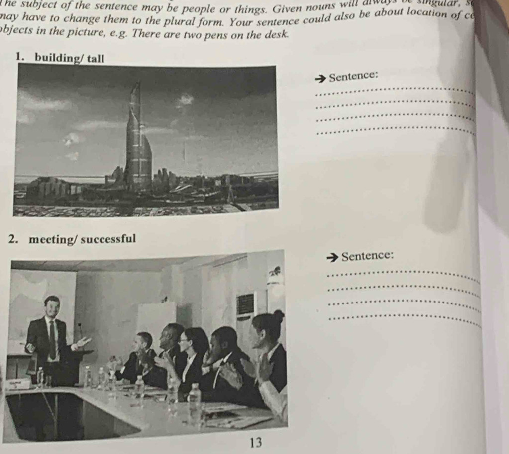 the subject of the sentence may be people or things. Given nouns will a waye ve singular, s 
may have to change them to the plural form. Your sentence could also be about location of ce 
objects in the picture, e.g. There are two pens on the desk. 
_ 
Sentence: 
_ 
_ 
_ 
2. meeting/ successful 
Sentence: 
_ 
_ 
_ 
_