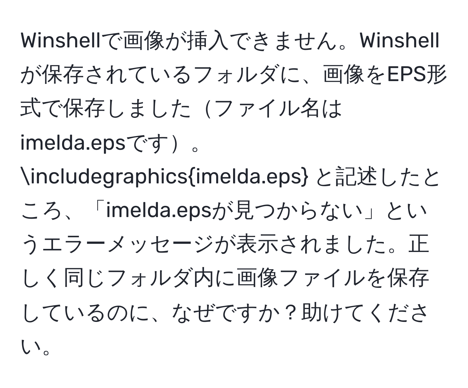 Winshellで画像が挿入できません。Winshellが保存されているフォルダに、画像をEPS形式で保存しましたファイル名はimelda.epsです。∈cludegraphicsimelda.eps と記述したところ、「imelda.epsが見つからない」というエラーメッセージが表示されました。正しく同じフォルダ内に画像ファイルを保存しているのに、なぜですか？助けてください。