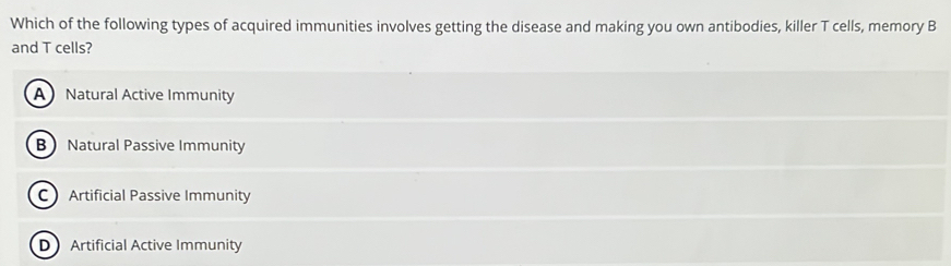 Which of the following types of acquired immunities involves getting the disease and making you own antibodies, killer T cells, memory B
and T cells?
A Natural Active Immunity
B Natural Passive Immunity
C Artificial Passive Immunity
D Artificial Active Immunity