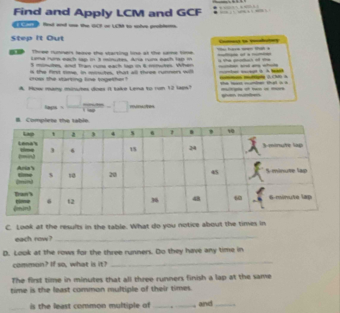 Find and Apply LCM and GCF B N N 
Ne 5 à wc à à M o 
on find and use the GCF or LCM to solve problems. 
Step it Out 
Connect to Vocabulary 
Three runners leave the starting line at the same time. You have seen that a 
o tipe of a túmbe 
Lena runs each lap in 3 minutes. Aria runs each lap in a the prodall of the
5 minutes, and Tran runs each lap in 6 minutes. When rshiben ad any whole 
is the first time, in minutes, that all three runners will umber except ( A leas 
cross the starting line together? Commen urtgte G.CO) a 
the loast number that à a 
A. How many minutes does it take Lena to run 12 laps? mulitiple a tean or more 
given numbers. 
laps N m ... minutes
B. Complete the table. 
C. Look at the results in the table. What do you notice about the times in 
each raw ? 
_ 
D. Look at the rows for the three runners. Do they have any time in 
common? If so, what is it? 
_ 
The first time in minutes that all three runners finish a lap at the same 
time is the least common multiple of their times. 
is the least common multiple of _and _*