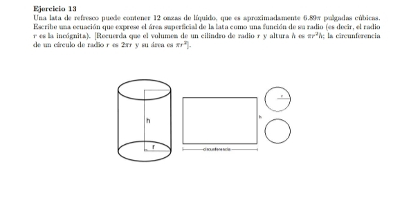 Una lata de refresco puede contener 12 onzas de líquido, que es aproximadamente 6.89π pulgadas cúbicas. 
Escribe una ecuación que exprese el área superficial de la lata como una función de su radio (es decir, el radio
r es la incógnita). [Recuerda que el volumen de un cilindro de radio r y altura h es π r^2h; la circunferencia 
de un círculo de radio r es 2πr y su área es π r^2].
h
ci r cus ferancia