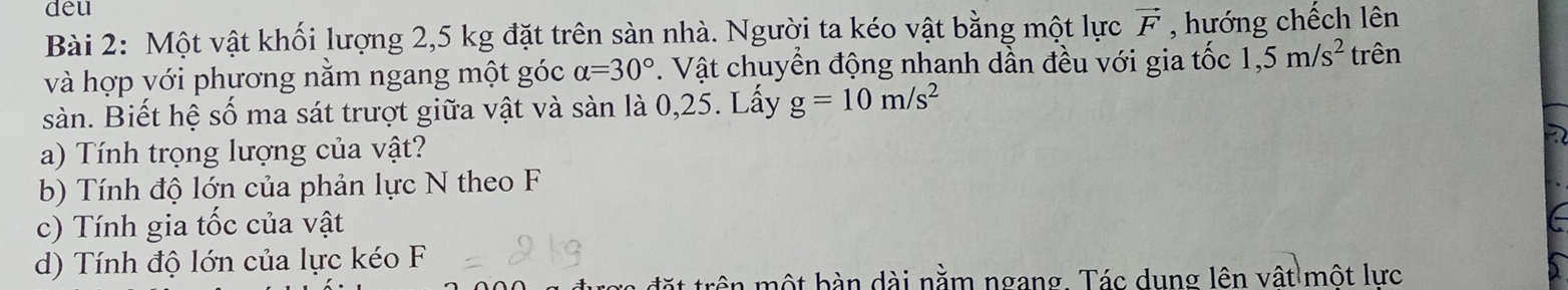 deu 
Bài 2: Một vật khối lượng 2,5 kg đặt trên sàn nhà. Người ta kéo vật bằng một lực vector F , hướng chếch lên 
và hợp với phương nằm ngang một góc alpha =30°. Vật chuyển động nhanh dần đều với gia tốc 1,5m/s^2 trên 
sàn. Biết hệ số ma sát trượt giữa vật và sàn là 0,25. Lấy g=10m/s^2
a) Tính trọng lượng của vật? 
b) Tính độ lớn của phản lực N theo F 
c) Tính gia tốc của vật 
d) Tính độ lớn của lực kéo F 
đặt trên một bàn dài nằm ngang. Tác dung lên vật một lực