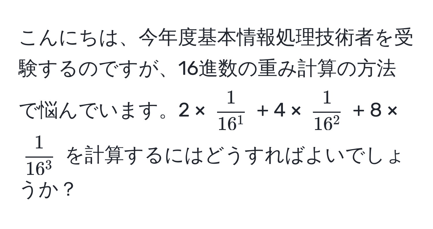 こんにちは、今年度基本情報処理技術者を受験するのですが、16進数の重み計算の方法で悩んでいます。2 × (frac116^1) + 4 × (frac116^2) + 8 × (frac116^3) を計算するにはどうすればよいでしょうか？