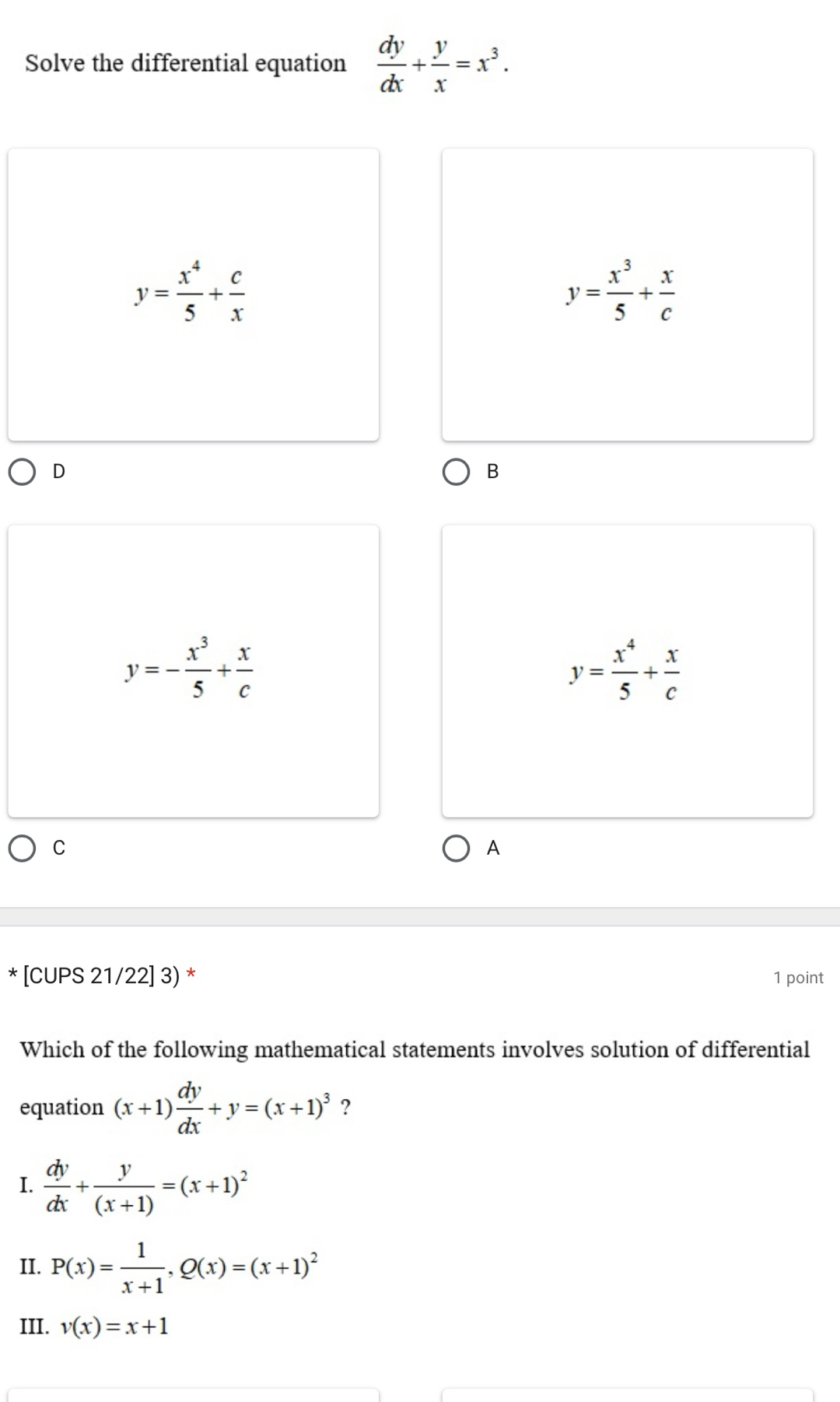 Solve the differential equation  dy/dx + y/x =x^3.
y= x^4/5 + c/x 
y= x^3/5 + x/c 
D
B
y=- x^3/5 + x/c 
y= x^4/5 + x/c 
C
A
* [CUPS 21/22] 3) * 1 point
Which of the following mathematical statements involves solution of differential
equation (x+1) dy/dx +y=(x+1)^3 ?
I.  dy/dx + y/(x+1) =(x+1)^2
II. P(x)= 1/x+1 , Q(x)=(x+1)^2
III. v(x)=x+1