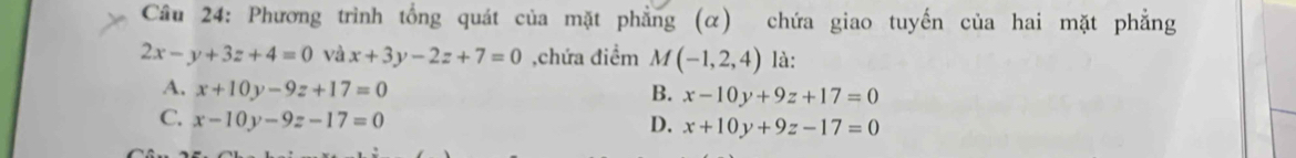 Cầu 24: Phương trình tổng quát của mặt phẳng (α) chứa giao tuyến của hai mặt phẳng
2x-y+3z+4=0 và x+3y-2z+7=0 ,chứa điểm M(-1,2,4) là:
A. x+10y-9z+17=0 B. x-10y+9z+17=0
C. x-10y-9z-17=0
D. x+10y+9z-17=0