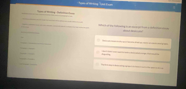 Types of Writing - Unit Exam
Types of Writing - Defnition Essay 
the l that witl i defract and cely deffren it as wll 
or momaten, and prole sperific natipton tha hadp farthee the paint Which of the following is an excerpt from a definition essay
about desiccate?
Desiccate means to dry up or become dried up; raisins are desiccated grapes
I don't think I ever want to taste a deslocated orange; that would be
disgusting
The first step in desiccating a grape is to leave it out in the open to dry up