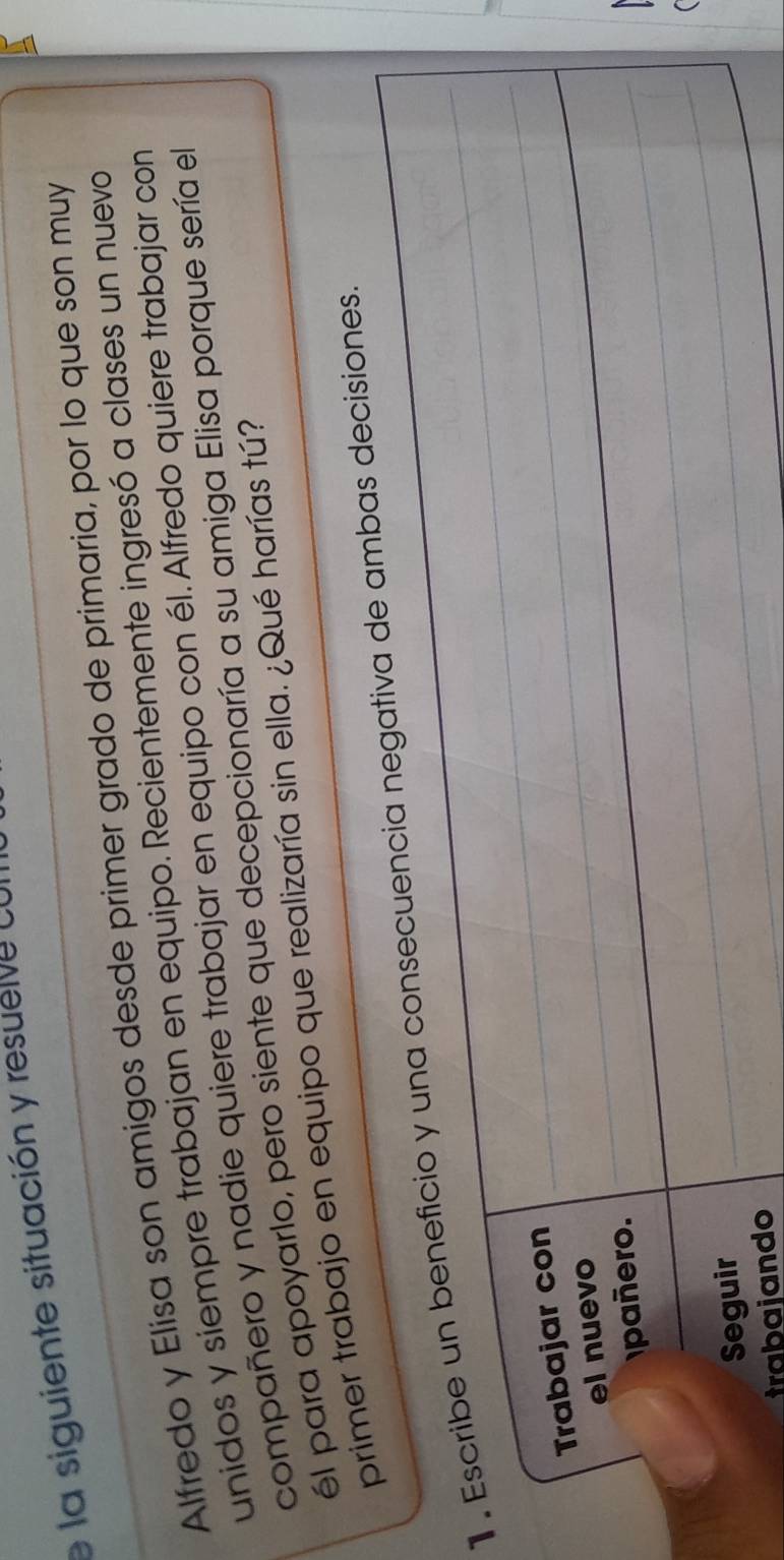 la siguiente situación y resuei e ca 
_ 
_ 
_ 
_Alfredo y Elisa son amigos desde primer grado de primaria, por lo que son muy 
unidos y siempre trabajan en equipo. Recientemente ingresó a clases un nuevo 
compañero y nadie quiere trabajar en equipo con él. Alfredo quiere trabajar con 
él para apoyarlo, pero siente que decepcionaría a su amiga Elisa porque sería el 
primer trabajo en equipo que realizaría sin ella. ¿Qué harías tú? 
1 . Escribe un beneficio y una consecuencia negativa de ambas decisiones. 
Trabajar con 
_ 
el nuevo 
_ 
_ 
pañero. 
_ 
_ 
Seguir 
_ 
_ 
trabajando