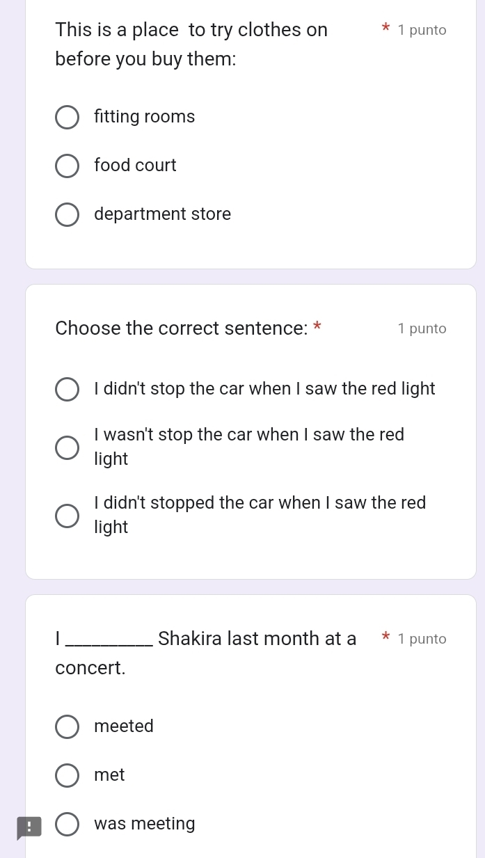 This is a place to try clothes on 1 punto
before you buy them:
fitting rooms
food court
department store
Choose the correct sentence: * 1 punto
I didn't stop the car when I saw the red light
I wasn't stop the car when I saw the red
light
I didn't stopped the car when I saw the red
light
I _Shakira last month at a * 1 punto
concert.
meeted
met
! was meeting