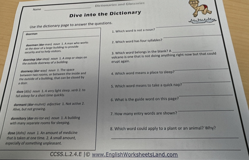 Dictionaries and Glossaries 
Name 
_ 
Dive into the Dictionary 
Use the dictionary page to answer the questions. 
_ 
_ 
doorman 1. Which word is not a noun? 
doorman (dor-man) noun 1. A man who works 
at the door of a large building to provide 2. Which word has four syllables? 
security and to help visitors. 
3. Which word belongs in the blank? A_ 
doorstep (dor-step) noun 1. A step or steps on volcano is one that is not doing anything right now but that could 
the outside doorway of a building erupt again. 
doorway (dor-way) noun 1. The space 
_ 
_ 
between two rooms, or between the inside and 
the outside of a building, that can be closed by 4. Which word means a place to sleep? 
a door. 
_ 
5. Which word means to take a quick nap? 
doze (dőz) noun 1. A very light sleep. verb 2. to 
fall asleep for a short time quickly. 
_ 
6. What is the guide word on this page? 
dormant (dor-muhnt) adjective 1. Not active 2. 
Alive, but not growing. 
_ 
7. How many entry words are shown? 
dormitory (dor-mi-tor-ee) noun 1. A building 
with many separate rooms for sleeping. 
8. Which word could apply to a plant or an animal? Why? 
dose (dohs) noun 1. An amount of medicine 
that is taken at one time. 2. A small amount,_ 
especially of something unpleasant. 
_ 
CCSS.L.2.4.E |© www.EnglishWorksheetsLand.com