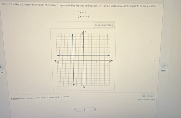 Determine the solution of the system of equations represented by the lines in the graph. Check your solution by substituting into both equations.
beginarrayl y=2 x=-4endarray.
Enable Zoom/Pan 
> 
Next 
rev 
And wner H ow to ener your anower (apars is new nontoa) 2 Poorts 
keypad 
Keyboard Shortcurs 
□ □