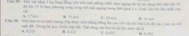 Cầu 29: Một vật nặng 3 kg đang đứng yên trên mặt phẳng nhẫn nằm ngang thì bị tác đụng bởi một lực có
độ lớn 15 N theo phương song song với mặt ngang trong thời gian 3 s. Tính vận tốc lớn nhất của
vật.
A. 17 m/s B. 15 m/s C. 20 m/s D. 16 m/s
Cầu 30: Một hòn bí có khổi lượng 20g được ném thắng đừng lên cao với vận tốc 4m/s từ độ cao 1,6m so với
mặt đất. Trong hệ quy chiều mặt đất. Thể năng của hòn bí tại lúc ném vật là
A. 0,32J B. 0, 12J C. 0,42J D. 0,56J