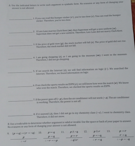 Use the indicated letters to write each argument in symbolic form. No erasures or any form of changing your
answer is not allowed.
_
l. If you can read this bumper sticker (←), you're too close (2). You can read the humper
sticker. Therefore, you're too close.
2. If Lois Lane marries Clark Kent (m), then Superman will get a new uniform (4)
_Superman does not get a new unform. Therefore, Lois Lane did not marry Clark Kewt.
_
3. If the price of gold rises (g), the stock market will fall (#). The price of gold did not rise.
Therefore, the stock market did not fall
_
4. I am going shopping (s), or I am going to the museum (). I went to the museum.
Therefore, I did not go shopping.
_
5. If we search the Internet (s), we will find information on logic (f ). We searched the
Internet. Therefore, we found information on logic.
_
6. If we check the sports results on ESPN (c), we will know how won the match (w). We know
who won the match. Therefore, we checked the sports results on ESPN,
_7. If the power goes off is working. Therefore, the power is not off. (-p) , then the air conditioner will not work (-a) The air conditioner
_
8. If it snowed (s), then I did not go to my chemistry class (~c). I went to chemistry class
Therefore, it did not snow.
B. Use a truth table to determine whether argument is valid or invalid. Use the space or back of your paper to answer.
No erasures or any form of changing your answer is not allowed.
q frac frac (p+q)+(rto p) hline endarray ∴ -r 10.  (p+q)/∴ sim rto -p  11. frac beginarrayr pwedge sim q psim rendarray ∴ qvee r 12. beginarrayr pwedge r pto -q hline sim  hline rightarrow rto qendarray 13. frac beginarrayr p+r r-qendarray ∴ -pto -q