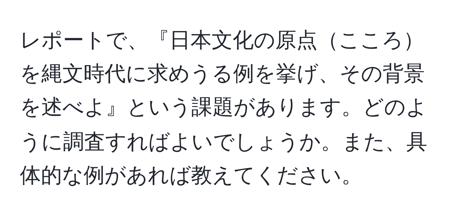 レポートで、『日本文化の原点こころを縄文時代に求めうる例を挙げ、その背景を述べよ』という課題があります。どのように調査すればよいでしょうか。また、具体的な例があれば教えてください。