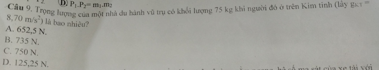 2. D. P_1.P_2=m_1.m_2
Câu 9. Trọng lược dà du hành vũ trụ có khối lượng 75 kg khi người đó ở trên Kim tinh (lấy gkt =
8,70m/s^2 là bao nhiêu?
A. 652,5 N.
B. 735 N.
C. 750 N.
D. 125,25 N.
ủa xe tải với