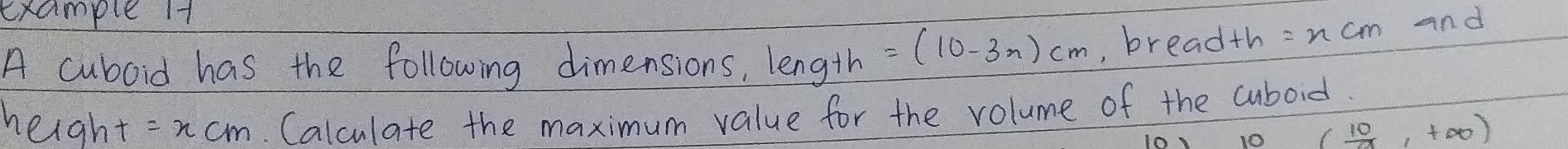 example Ht 
A cuboid has the following dimensions, length =(10-3n)cm , breadth =ncm and 
height =xcm. Calculate the maximum value for the volume of the cuboid. 
10 (_ 10,+∈fty ,+∈fty )