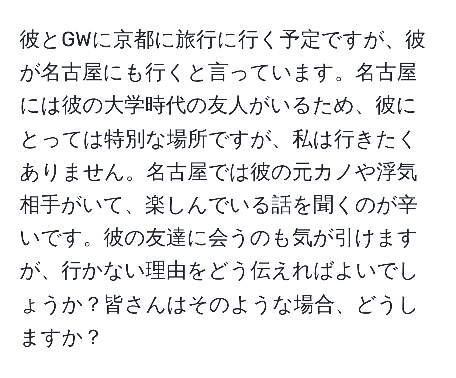 彼とGWに京都に旅行に行く予定ですが、彼が名古屋にも行くと言っています。名古屋には彼の大学時代の友人がいるため、彼にとっては特別な場所ですが、私は行きたくありません。名古屋では彼の元カノや浮気相手がいて、楽しんでいる話を聞くのが辛いです。彼の友達に会うのも気が引けますが、行かない理由をどう伝えればよいでしょうか？皆さんはそのような場合、どうしますか？