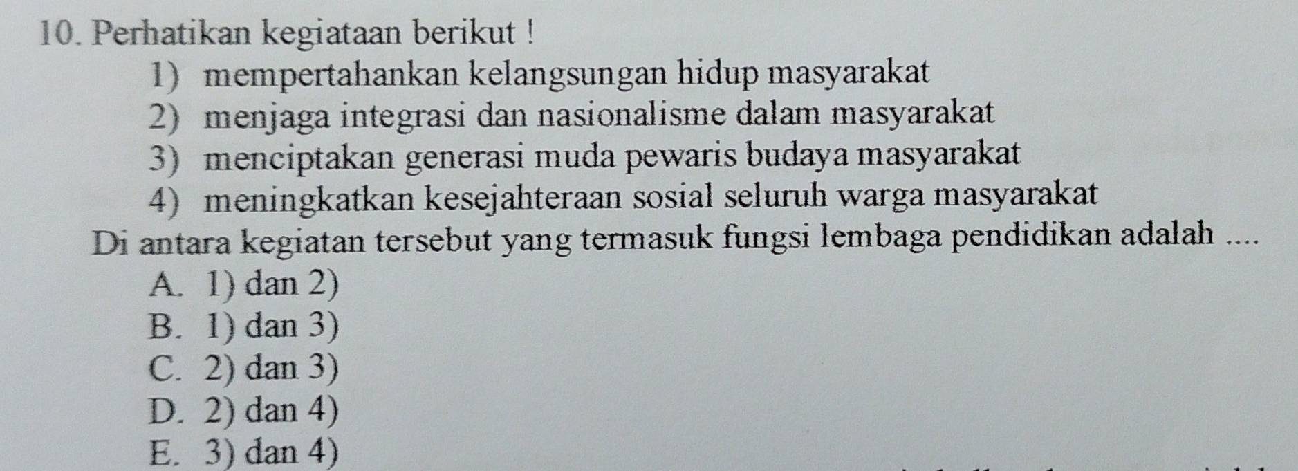 Perhatikan kegiataan berikut !
1) mempertahankan kelangsungan hidup masyarakat
2) menjaga integrasi dan nasionalisme dalam masyarakat
3) menciptakan generasi muda pewaris budaya masyarakat
4) meningkatkan kesejahteraan sosial seluruh warga masyarakat
Di antara kegiatan tersebut yang termasuk fungsi lembaga pendidikan adalah ....
A. 1) dan 2)
B. 1) dan 3)
C. 2) dan 3)
D. 2) dan 4)
E. 3) dan 4)