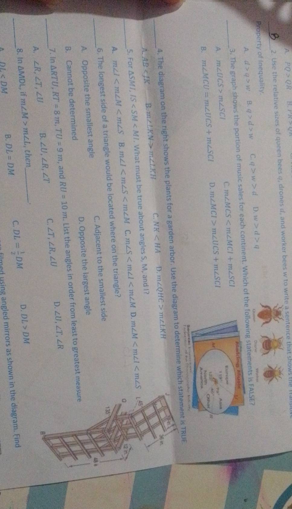 A. PQ>QR B. PR>QR
2. Use the relative sizes of queen bees q, drones d, and worker bees w to write a sentence that shows the falls
_
Property of Inequality.
Queat Dsone
A. d>q>w. B. q>d>w C. q>w>d D. w>d>q Workes
3. The graph shows the portion of music sales for each continent. Which of the following statements is FALSE?
Making Music U
C.
_A. m∠ UCS>m∠ SCI m∠ MCS Europe
B. m∠ MCU=m∠ UCS+m∠ SCI D. m∠ MCI>m∠ UCS+m∠ SCI
119° A s
79°
Ay
125°
40° 5
North
Amarica
Seurcãs Iic
4. The diagram on the right shows the plants for a garden arbor. Use the diagram to determine which statement is TRUE.
J
_A. AB B. m∠ LKN>m∠ LKH C. NK D. m∠ QHC>m∠ LKH
36 in.
45°
5. For △ SMI,IS . What must be true about angles S, M, and I?
D.
_A. m∠ I B. m∠ I C. m∠ S m∠ M
a 12 in
6. The longest side of a triangle would be located where on the triangle?
48 i
_A. Opposite the smallest angle C. Adjacent to the smallest side
135
B. Cannot be determined D. Opposite the largest angle
7. In △ RTU,RT=8m,TU=9m , and RU=10m. List the angles in order from least to greatest measure
D.
_A. ∠ R,∠ T,∠ U B. ∠ U,∠ R,∠ T C. ∠ T,∠ R,∠ U ∠ U,∠ T,∠ R
B
_
8. In △ MDL , if m∠ M>m∠ L , then_
.
A DL
B. DL=DM C. DL= 1/2 DM D. DL>DM
filmed using angled mirrors as shown in the diagram. Find