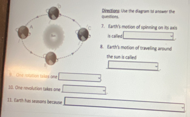 Directions: Use the diagram to answer the 
questions. 
7. Earth’s motion of spinning on its axis 
is called □. 
8. Earth's motion of traveling around 
the sun is called 
□ . 
9. One rotation takes one □
10. One revolution takes one □. 
11. Earth has seasons because □ _ .