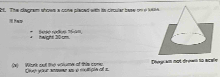 The diagram shrows a cone placed with its croular base on a ta 
It has 
base radus 15cm, 
height 30cm. 
(2) Work out the volume of this cone. Diagram not drawn to scale 
Give your answer as a mutiple of x.