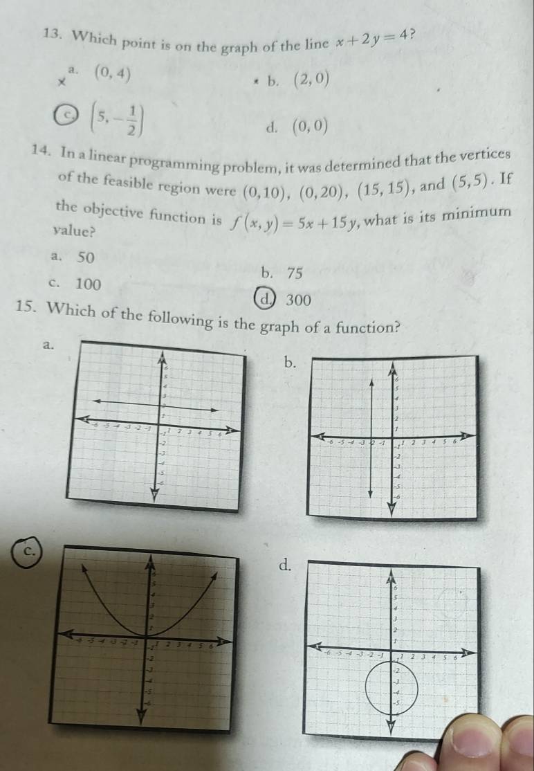 Which point is on the graph of the line x+2y=4 ?
a. (0,4)
b. (2,0)
(5,- 1/2 )
d. (0,0)
14. In a linear programming problem, it was determined that the vertices
of the feasible region were (0,10), (0,20), (15,15) , and (5,5). If
the objective function is f(x,y)=5x+15y , what is its minimum
value?
a. 50
b. 75
c. 100
d 300
15. Which of the following is the graph of a function?
a.
b.
c.
d