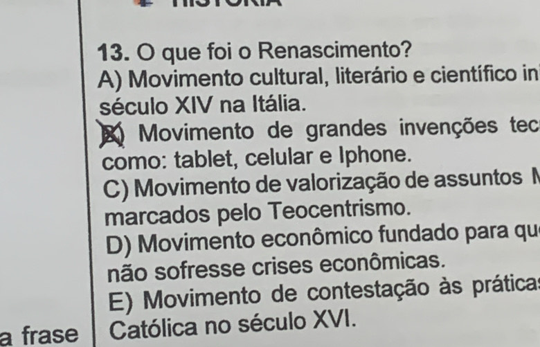 que foi o Renascimento?
A) Movimento cultural, literário e científico in
século XIV na Itália.
Movimento de grandes invenções tec
como: tablet, celular e Iphone.
C) Movimento de valorização de assuntos N
marcados pelo Teocentrismo.
D) Movimento econômico fundado para qu
não sofresse crises econômicas.
E) Movimento de contestação às práticas
a frase Católica no século XVI.