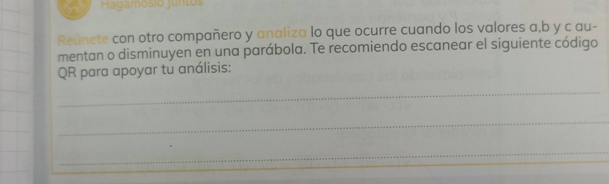 Hagamosió juntos 
Reúnete con otro compañero y analiza lo que ocurre cuando los valores a, b y c au- 
mentan o disminuyen en una parábola. Te recomiendo escanear el siguiente código 
QR para apoyar tu análisis: 
_ 
_ 
_