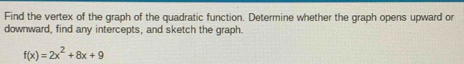 Find the vertex of the graph of the quadratic function. Determine whether the graph opens upward or 
downward, find any intercepts, and sketch the graph.
f(x)=2x^2+8x+9