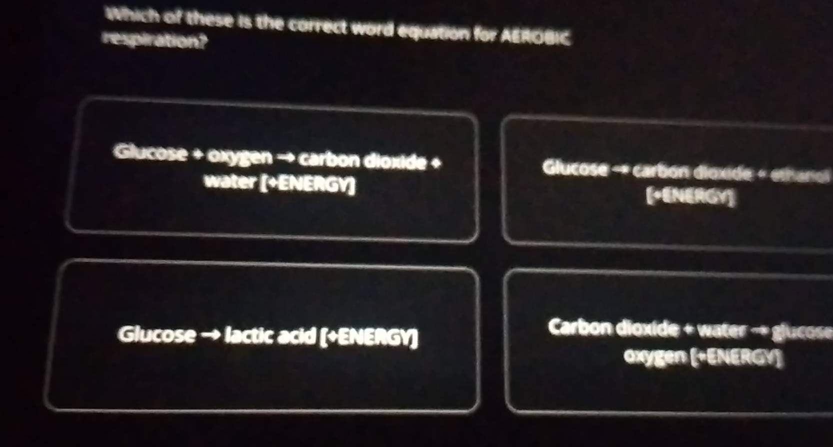 Which of these is the correct word equation for AEROBIC
respiration?
Glucose + oxygen → carbon dioxide + Glucose - carbón dioxide « ethariol
water [+ENERGY] [ENERGY]
Glucose → lactic acid (+ENERGY]
Carbon dioxide + water → glucose
Oxygen (+ENERGY)