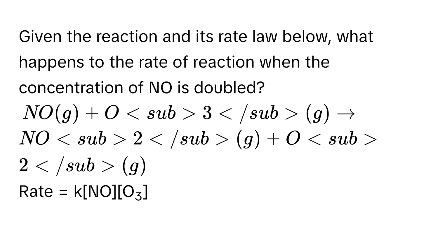 Given the reaction and its rate law below, what happens to the rate of reaction when the concentration of NO is doubled?
NO(g) + O3(g) $arrow$ NO2(g) + O2(g)
Rate = k[NO][O3]