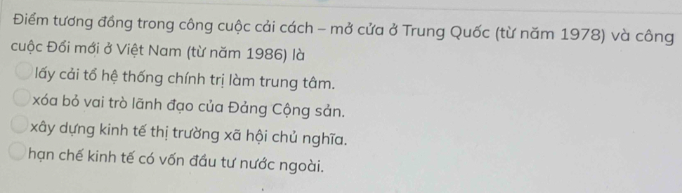 Điểm tương đồng trong công cuộc cải cách - mở cửa ở Trung Quốc (từ năm 1978) và công
cuộc Đổi mới ở Việt Nam (từ năm 1986) là
lấy cải tổ hệ thống chính trị làm trung tâm.
xóa bỏ vai trò lãnh đạo của Đảng Cộng sản.
xây dựng kinh tế thị trường xã hội chủ nghĩa.
hạn chế kinh tế có vốn đầu tư nước ngoài.