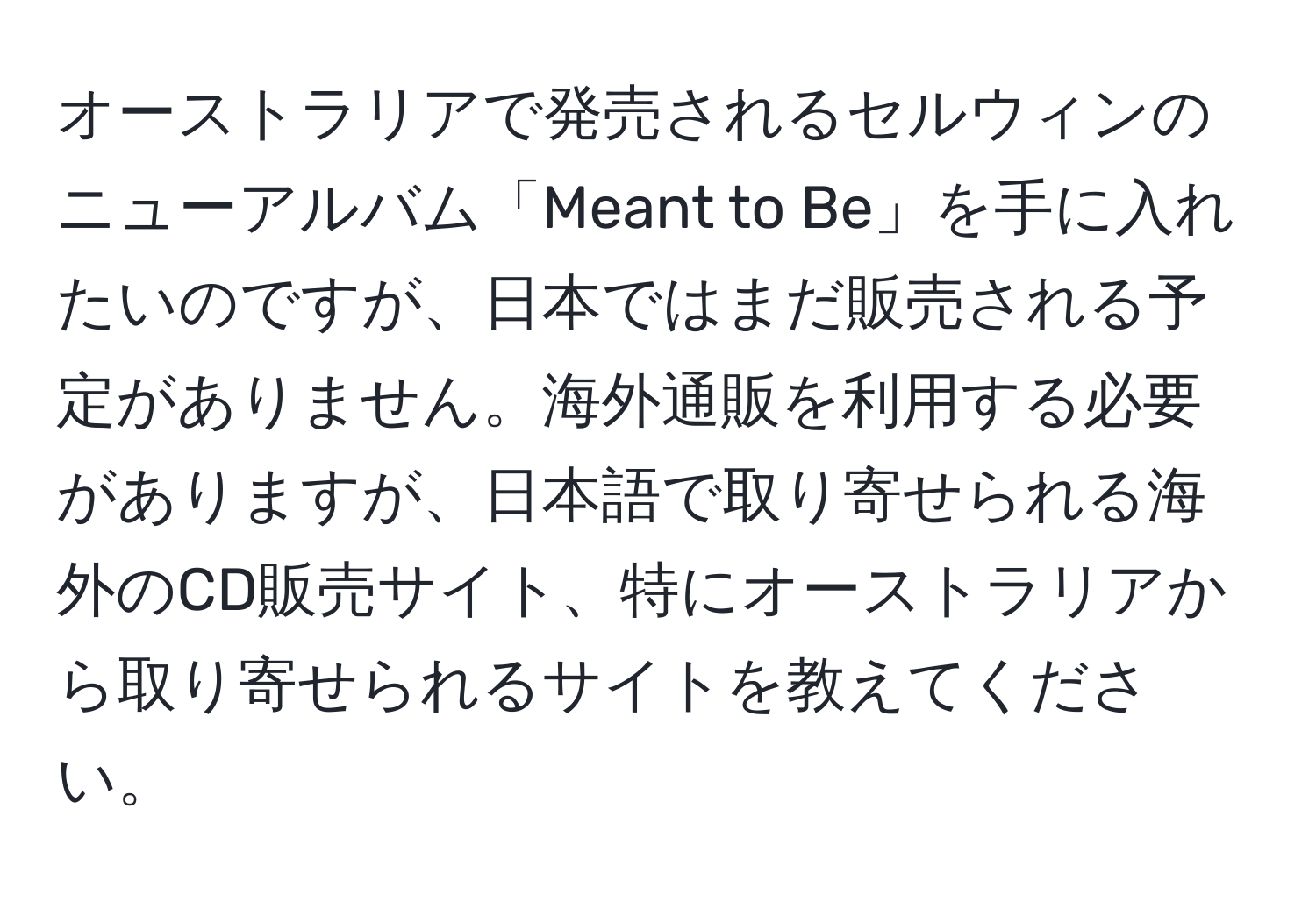 オーストラリアで発売されるセルウィンのニューアルバム「Meant to Be」を手に入れたいのですが、日本ではまだ販売される予定がありません。海外通販を利用する必要がありますが、日本語で取り寄せられる海外のCD販売サイト、特にオーストラリアから取り寄せられるサイトを教えてください。