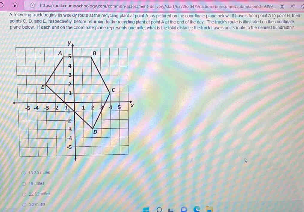 d=9399 
A recycling truck begins its weekly route at the recycling plant at point A, as pictured on the coordinate plane below. It travels from point A to point B, then
points C. D, and E, respectively, before returning to the recycling plant at point A at the end of the day. The truck's route is illustrated on the coordinate
plane below. If each unit on the coordinate plane represents one mile, what is the total distance the truck travels on its route to the nearest hundredth?
13.30 miles
19 miles
22.62 miles
30 miles