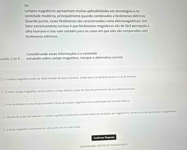 Os
campos magnéticos apresentam muitas aplicabilidades em tecnologias e na
sociedade moderna, principalmente quando combinados a fenômenos elétricos.
Quando juntos, esses fenômenos são caracterizados como eletromagnéticos. Um
fator extremamente curioso é que fenômenos magnéticos são de fácil percepção a
olho humano e isso vale também para os casos em que eles são comparados com
fenômenos elétricos.
Considerando essas informações e o conteúdo
estão 2 de 5 estudado sobre campo magnético, marque a alternativa correta.
O campo magnético pode ser determinado de duas maneiras, sendo elas a Lei de Biot-Savart e a Lei de Ampère.
O vetor campo magnético, assim como o campo elétrico, pode ser descrito em termos de um potencial escalar.
A Lei de Ampère é uma lei que envolve o fluxo do campo magnético com a densidade de corrente elétrica.
Através do potencial vetorial, o campo magnético é descrito e satisfaz todas as condições do magnetismo, exceto a Lei de Gauss para o magnetismo.
A força magnética resultante dos dois polos de um imã é nula.
Confirmar Resposta
(Autenticação: 2025-01-03 16:26:30 40201)