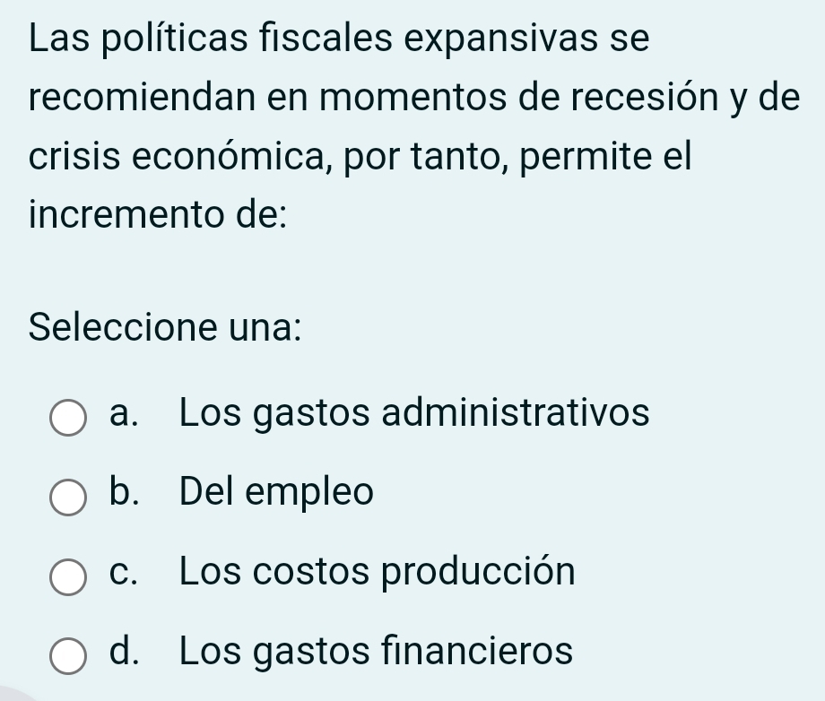 Las políticas fiscales expansivas se
recomiendan en momentos de recesión y de
crisis económica, por tanto, permite el
incremento de:
Seleccione una:
a. Los gastos administrativos
b. Del empleo
c. Los costos producción
d. Los gastos financieros