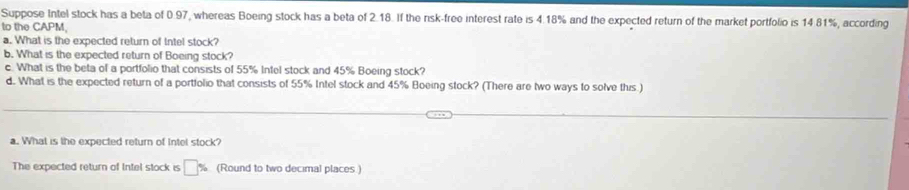 Suppose Intel stock has a beta of 0.97, whereas Boeing stock has a beta of 2.18. If the risk-free interest rate is 4.18% and the expected return of the market portfolio is 14 81%, according 
to the CAPM 
a. What is the expected return of Intel stock? 
b. What is the expected return of Boeing stock? 
c. What is the beta of a portfolio that consists of 55% Infel stock and 45% Boeing stock? 
d. What is the expected return of a portfolio that consists of 55% Intel stock and 45% Boeing stock? (There are two ways to solve this.) 
a. What is the expected return of Intel stock? 
The expected return of Intel stock is □ % (Round to two decimal places)