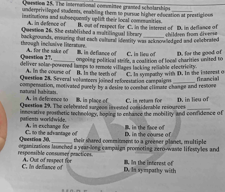 The international committee granted scholarships
underprivileged students, enabling them to pursue higher education at prestigious
institutions and subsequently uplift their local communities.
A. in defence of B. out of respect for C. in the interest of D. in defiance of
Question 26. She established a multilingual library children from diverse
backgrounds, ensuring that each cultural identity was acknowledged and celebrated
through inclusive literature.
A. for the sake of B. in defiance of C. in lieu of D. for the good of
Question 27. _ongoing political strife, a coalition of local charities united to
deliver solar-powered lamps to remote villages lacking reliable electricity.
A. In the course of B. In the teeth of C. In sympathy with D. In the interest o
Question 28. Several volunteers joined reforestation campaigns_
financial
compensation, motivated purely by a desire to combat climate change and restore
natural habitats.
A. in deference to B. in place of C. in return for D. in lieu of
Question 29. The celebrated surgeon invested considerable resources_
innovative prosthetic technology, hoping to enhance the mobility and confidence of
patients worldwide.
A. in exchange for B. in the face of
C. to the advantage of D. in the course of
Question 30._ their shared commitment to a greener planet, multiple
organizations launched a year-long campaign promoting zero-waste lifestyles and
responsible consumer practices.
A. Out of respect for B. In the interest of
C. In defiance of D. In sympathy with