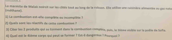 La marmite de Malak noircit sur les côtés tout au long de la cuisson. Elle utilise une cuisinière alimentée au gaz natu 
(méthane). 
1) La combustion est-elle complète ou incomplète ? 
2) Quels sont les réactifs de cette combustion ? 
3) Citer les 2 produits qui se forment dans la combustion complète, puis, le 3ième visible sur la poêle de Sofia. 
4) Quel est le 4ième corps qui peut se former ? Est-il dangereux ? Pourquoi ?