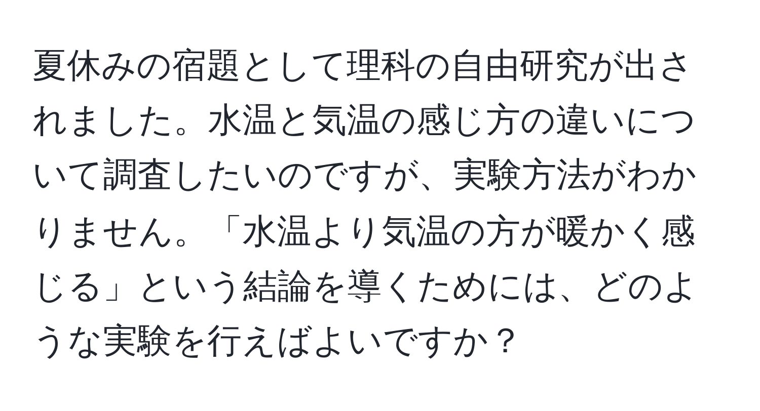 夏休みの宿題として理科の自由研究が出されました。水温と気温の感じ方の違いについて調査したいのですが、実験方法がわかりません。「水温より気温の方が暖かく感じる」という結論を導くためには、どのような実験を行えばよいですか？