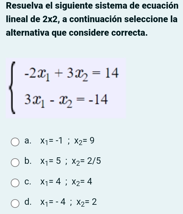 Resuelva el siguiente sistema de ecuación
lineal de 2* 2 , a continuación seleccione la
alternativa que considere correcta.
beginarrayl -2x_1+3x_2=14 3x_1-x_2=-14endarray.
a. x_1=-1; x_2=9
b. x_1=5; x_2=2/5
C. x_1=4; x_2=4
d. x_1=-4; x_2=2