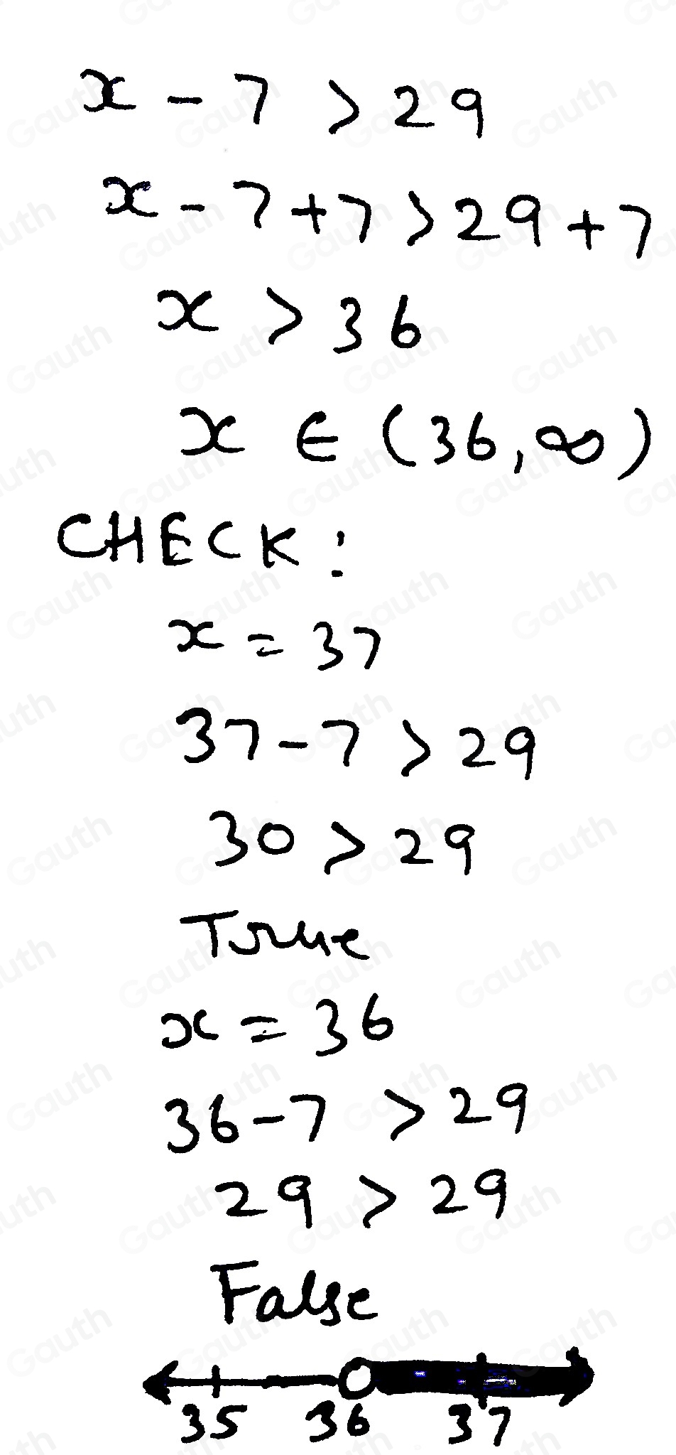 x-7>29
x-7+7>29+7
x>36
x∈ (36,∈fty )
CHECK:
x=37
37-7>29
30>29
Toe
x=36
36-7>29
29>29
False