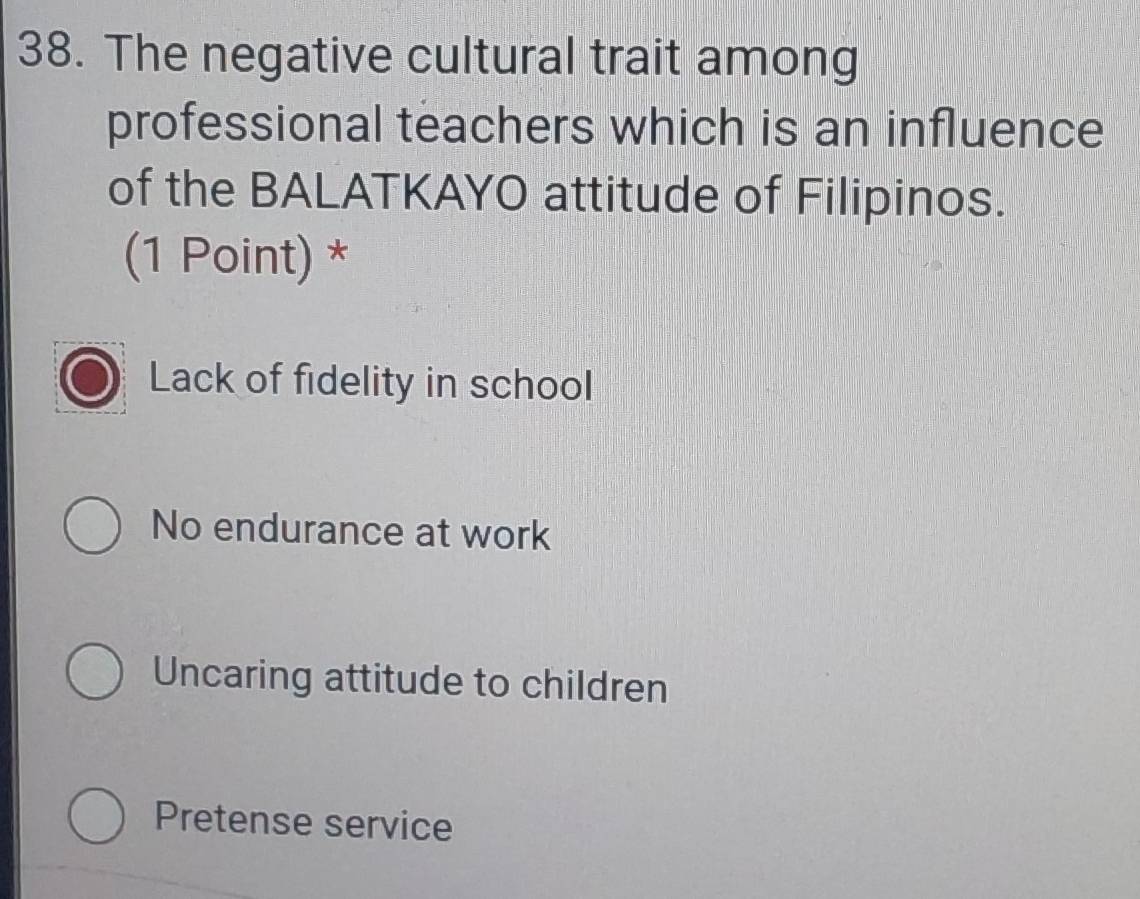 The negative cultural trait among
professional teachers which is an influence
of the BALATKAYO attitude of Filipinos.
(1 Point) *
Lack of fidelity in school
No endurance at work
Uncaring attitude to children
Pretense service